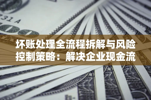 武汉坏账处理全流程拆解与风险控制策略：解决企业现金流顽疾的实战指南