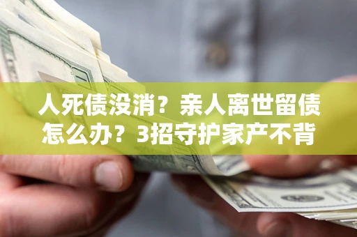 武汉人死债没消？亲人离世留债怎么办？3招守护家产不背锅