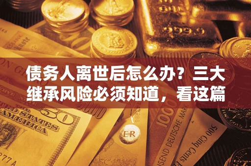 武汉债务人离世后怎么办？三大继承风险必须知道，看这篇就够了