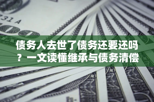 武汉债务人去世了债务还要还吗？一文读懂继承与债务清偿