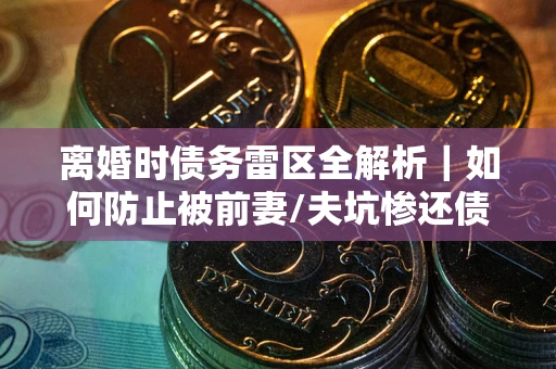 武汉离婚时债务雷区全解析｜如何防止被前妻/夫坑惨还债？