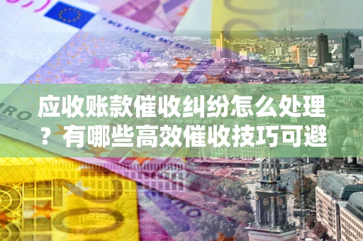 武汉应收账款催收纠纷怎么处理？有哪些高效催收技巧可避免坏账？